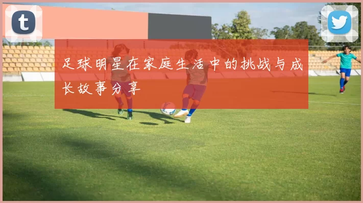 足球明星在家庭生活中的挑战与成长故事分享