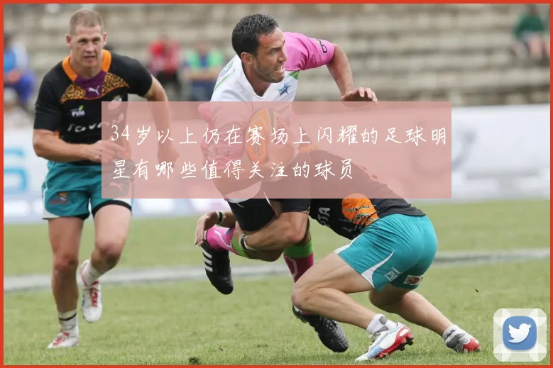 34岁以上仍在赛场上闪耀的足球明星有哪些值得关注的球员