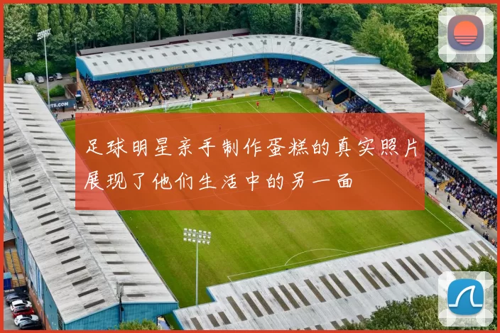足球明星亲手制作蛋糕的真实照片展现了他们生活中的另一面