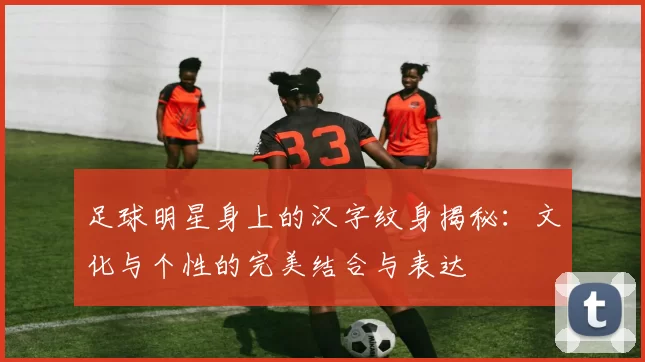 足球明星身上的汉字纹身揭秘：文化与个性的完美结合与表达