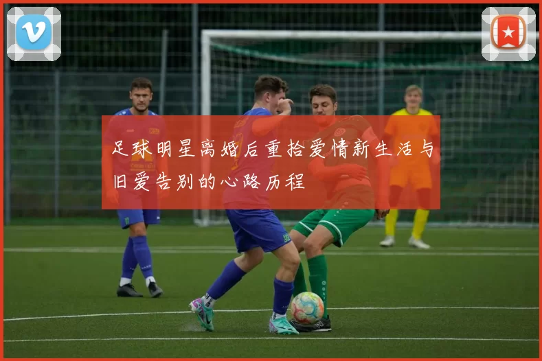 足球明星离婚后重拾爱情新生活与旧爱告别的心路历程